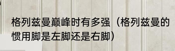 格列兹曼巅峰时有多强（格列兹曼的惯用脚是左脚还是右脚）