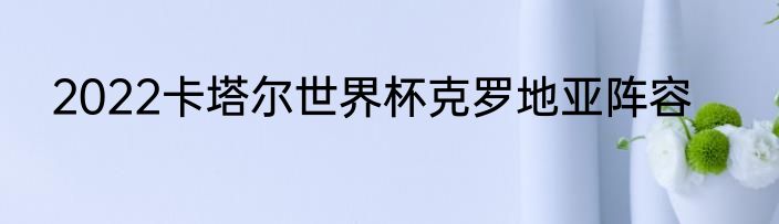 2022卡塔尔世界杯克罗地亚阵容