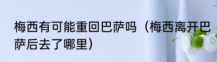 梅西有可能重回巴萨吗（梅西离开巴萨后去了哪里）