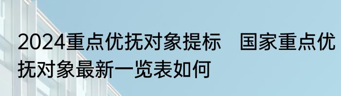2024重点优抚对象提标   国家重点优抚对象最新一览表如何