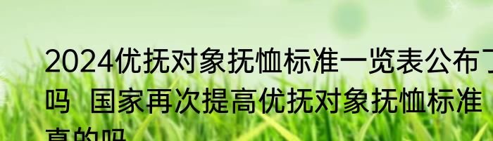 2024优抚对象抚恤标准一览表公布了吗  国家再次提高优抚对象抚恤标准真的吗