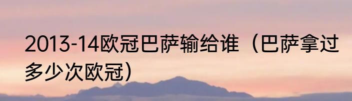 2013-14欧冠巴萨输给谁（巴萨拿过多少次欧冠）