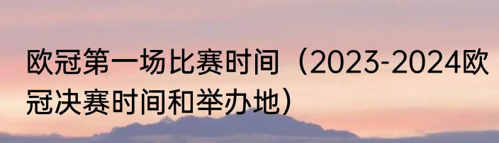 欧冠第一场比赛时间（2023-2024欧冠决赛时间和举办地）