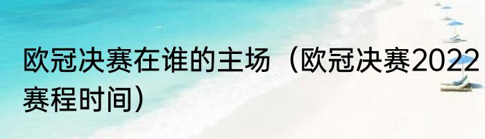 欧冠决赛在谁的主场（欧冠决赛2022赛程时间）