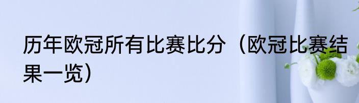 历年欧冠所有比赛比分（欧冠比赛结果一览）
