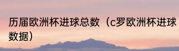 历届欧洲杯进球总数（c罗欧洲杯进球数据）