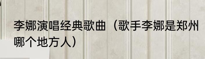 李娜演唱经典歌曲（歌手李娜是郑州哪个地方人）