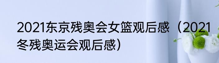 2021东京残奥会女篮观后感（2021冬残奥运会观后感）