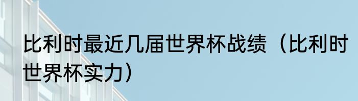 比利时最近几届世界杯战绩（比利时世界杯实力）