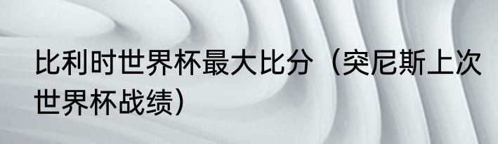 比利时世界杯最大比分（突尼斯上次世界杯战绩）