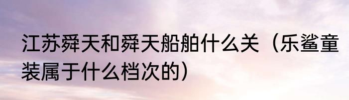 江苏舜天和舜天船舶什么关（乐鲨童装属于什么档次的）