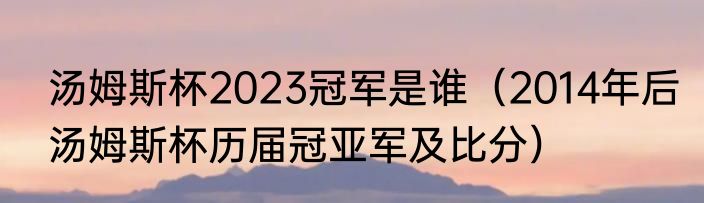 汤姆斯杯2023冠军是谁（2014年后汤姆斯杯历届冠亚军及比分）