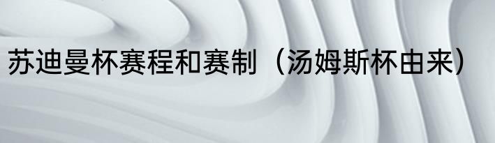 苏迪曼杯赛程和赛制（汤姆斯杯由来）