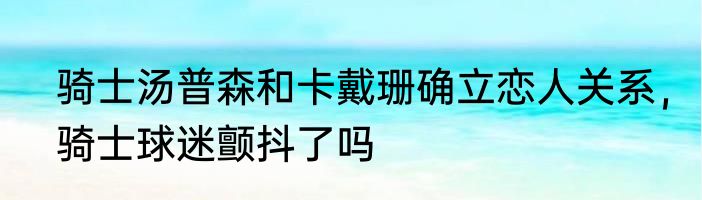 骑士汤普森和卡戴珊确立恋人关系，骑士球迷颤抖了吗