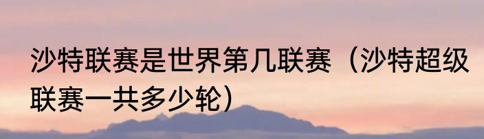 沙特联赛是世界第几联赛（沙特超级联赛一共多少轮）