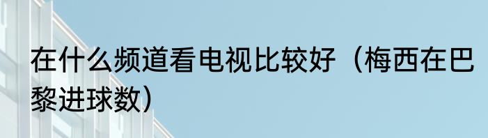 在什么频道看电视比较好（梅西在巴黎进球数）