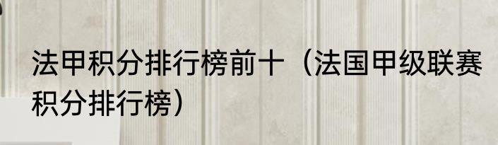 法甲积分排行榜前十（法国甲级联赛积分排行榜）