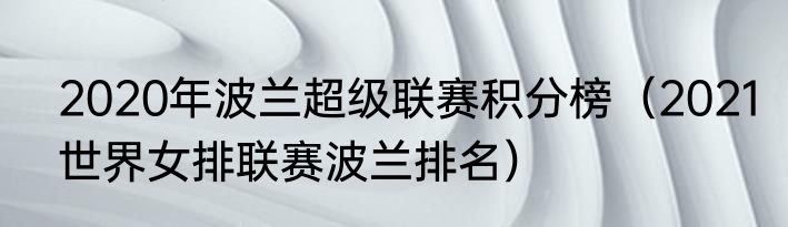 2020年波兰超级联赛积分榜（2021世界女排联赛波兰排名）