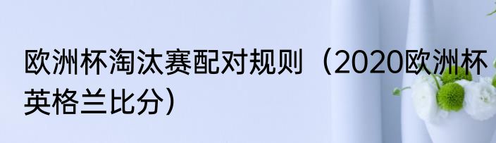 欧洲杯淘汰赛配对规则（2020欧洲杯英格兰比分）