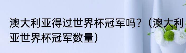 澳大利亚得过世界杯冠军吗?（澳大利亚世界杯冠军数量）