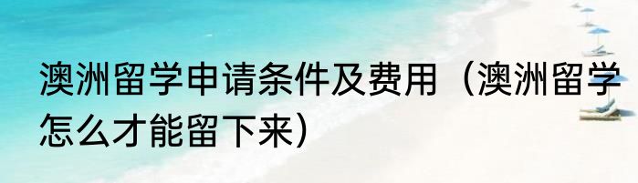 澳洲留学申请条件及费用（澳洲留学怎么才能留下来）