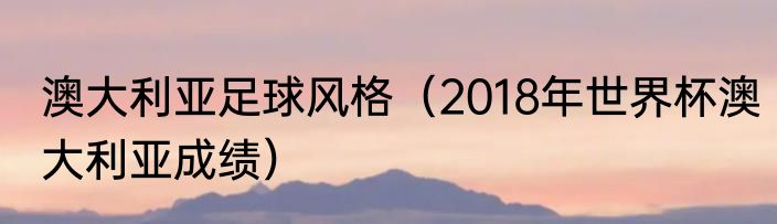 澳大利亚足球风格（2018年世界杯澳大利亚成绩）