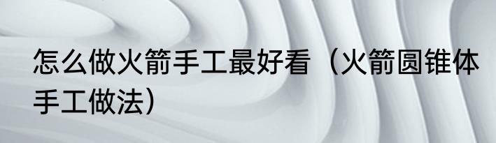 怎么做火箭手工最好看（火箭圆锥体手工做法）