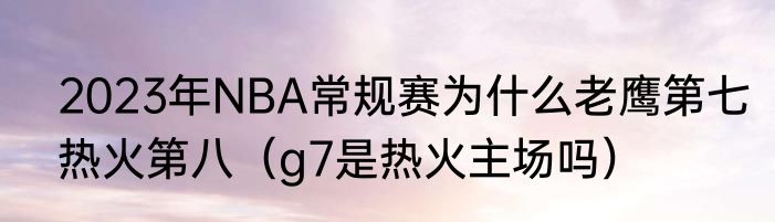 2023年NBA常规赛为什么老鹰第七热火第八（g7是热火主场吗）