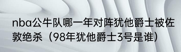 nba公牛队哪一年对阵犹他爵士被佐敦绝杀（98年犹他爵士3号是谁）