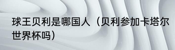 球王贝利是哪国人（贝利参加卡塔尔世界杯吗）