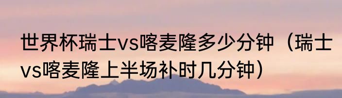 世界杯瑞士vs喀麦隆多少分钟（瑞士vs喀麦隆上半场补时几分钟）