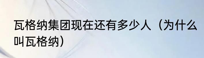 瓦格纳集团现在还有多少人（为什么叫瓦格纳）