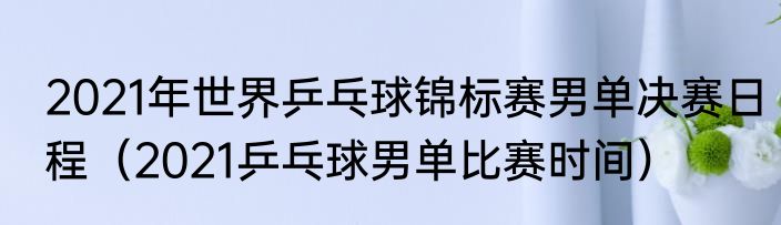 2021年世界乒乓球锦标赛男单决赛日程（2021乒乓球男单比赛时间）