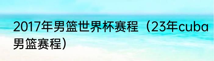 2017年男篮世界杯赛程（23年cuba男篮赛程）