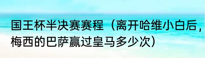 国王杯半决赛赛程（离开哈维小白后，梅西的巴萨赢过皇马多少次）