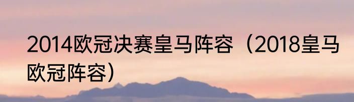 2014欧冠决赛皇马阵容（2018皇马欧冠阵容）