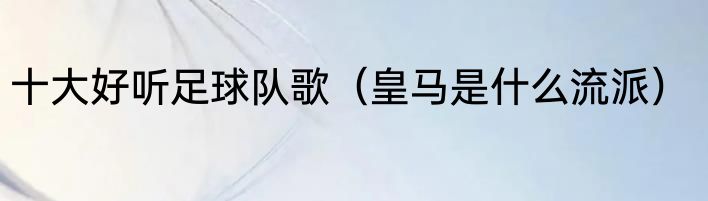 十大好听足球队歌（皇马是什么流派）