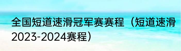 全国短道速滑冠军赛赛程（短道速滑2023-2024赛程）