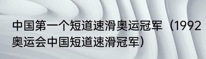 中国第一个短道速滑奥运冠军（1992奥运会中国短道速滑冠军）