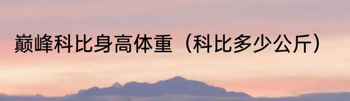 巅峰科比身高体重（科比多少公斤）