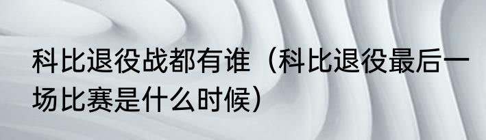 科比退役战都有谁（科比退役最后一场比赛是什么时候）