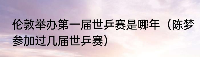 伦敦举办第一届世乒赛是哪年（陈梦参加过几届世乒赛）