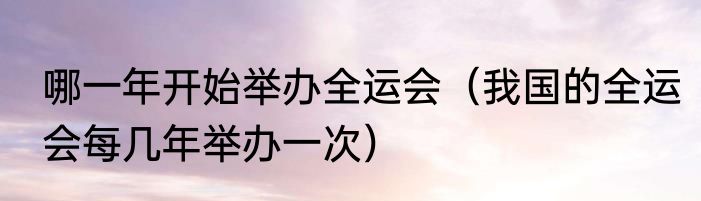 哪一年开始举办全运会（我国的全运会每几年举办一次）