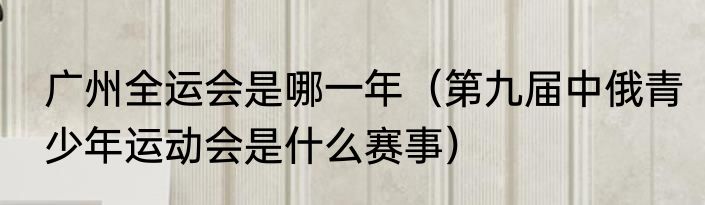 广州全运会是哪一年（第九届中俄青少年运动会是什么赛事）