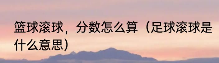 篮球滚球，分数怎么算（足球滚球是什么意思）