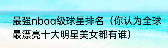 最强nbaa级球星排名（你认为全球最漂亮十大明星美女都有谁）