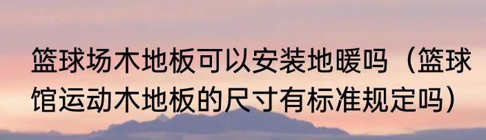 篮球场木地板可以安装地暖吗（篮球馆运动木地板的尺寸有标准规定吗）