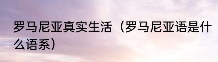 罗马尼亚真实生活（罗马尼亚语是什么语系）