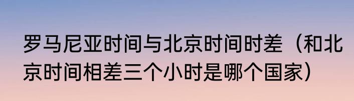 罗马尼亚时间与北京时间时差（和北京时间相差三个小时是哪个国家）