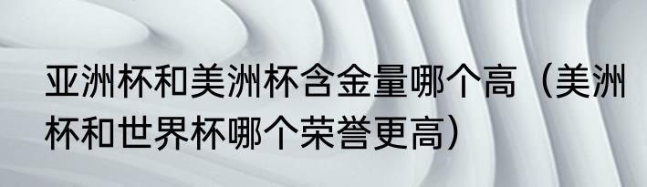 亚洲杯和美洲杯含金量哪个高（美洲杯和世界杯哪个荣誉更高）